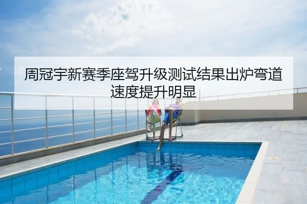 周冠宇新赛季座驾升级测试结果出炉弯道速度提升明显