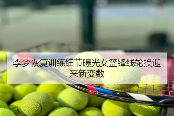 李梦恢复训练细节曝光女篮锋线轮换迎来新变数