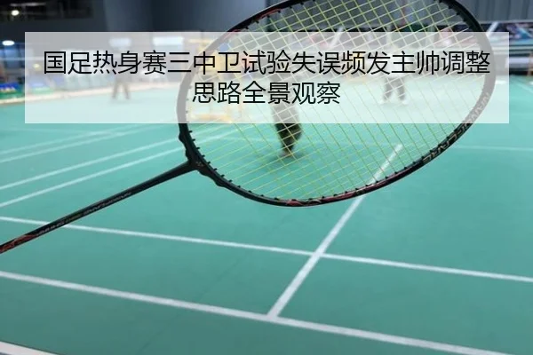 国足热身赛三中卫试验失误频发主帅调整思路全景观察