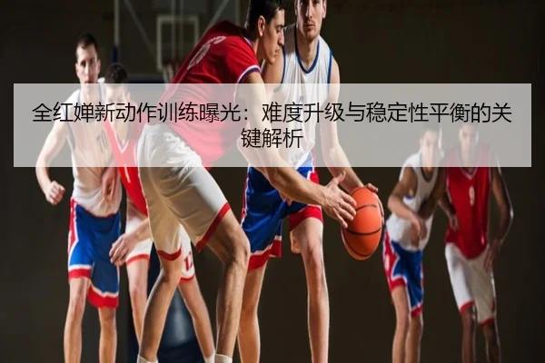 全红婵新动作训练曝光：难度升级与稳定性平衡的关键解析