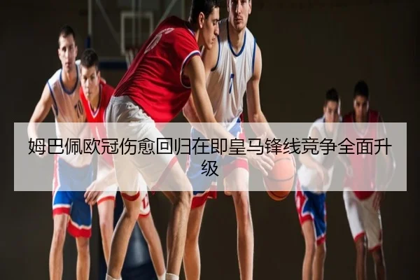 姆巴佩欧冠伤愈回归在即皇马锋线竞争全面升级