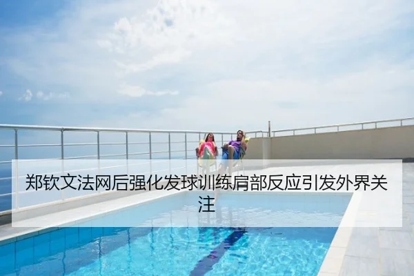 郑钦文法网后强化发球训练肩部反应引发外界关注