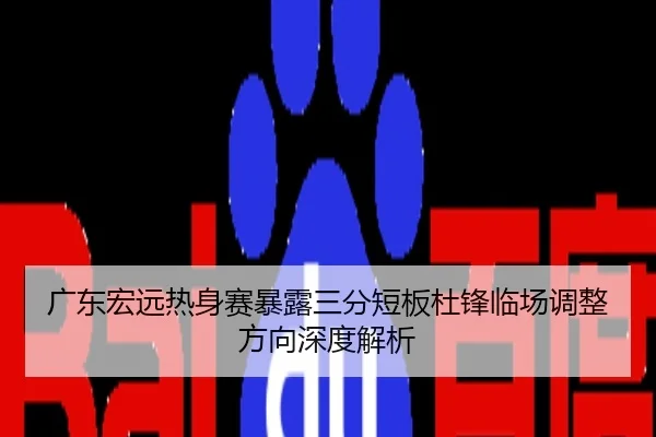 广东宏远热身赛暴露三分短板杜锋临场调整方向深度解析