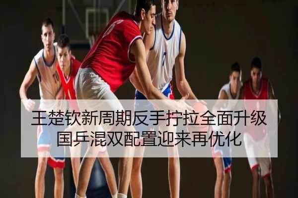 王楚钦新周期反手拧拉全面升级 国乒混双配置迎来再优化